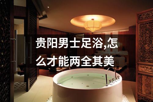 贵阳男士足浴,怎么才能两全其美
