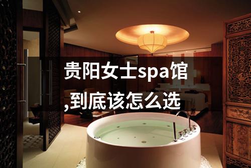 贵阳女士spa馆,到底该怎么选
