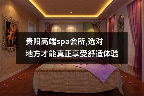 贵阳高端spa会所,选对地方才能真正享受舒适体验