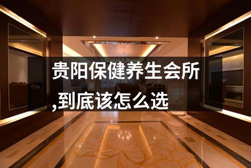 贵阳保健养生会所,到底该怎么选